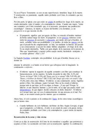 Ya en el Nuevo Testamento se cree en una supervivencia inmediata luego de la muerte.
Y resurrección es, justamente, aquella unión profunda con Cristo, la comunión que nos
lleva a Dios.
Por otra parte, la Iglesia cree que existe un estado de purificación luego de la muerte, un
estado intermedio entre el mundo y la contemplación divina. Cuando uno muere, "existe
una comunión con Cristo resucitado que, si es necesario, presupone una purificación
escatológica" .Entonces, la muerte es el paso del hombre a la eternidad, y a un
purgatorio si es que necesita de ello.
 El purgatorio significa que, por gracia de Dios, se concede al hombre madurar
de forma radical luego de morir. El purgatorio es ese proceso, doloroso como
todos los procesos de ascención y educación, por medio del cual el hombre, al
morir, actualiza todas sus posibilidades y se purifica de todas las marcas con las
que el pecado ha ido estigmatizando su vida, sea mediante la historia del pecado
y sus consecuencias o sea por los malos hábitos adquiridos a lo largo de la vida.
Es un estado intermedio, "habla con gran alegría de la esperanza de la parusía de
Dios que ‘transformará a nuestro pobre cuerpo mortal, haciéndolo semejante a
su cuerpo glorioso’ (Flp 3, 21)"
La Sagrada Escritura contempla otra posibilidad, la de que el hombre fracase en su
destino de
alcanzar la salvación y se hunda en un horror que sobrepasa todo lo imaginado: la
condenación o infierno.
 El infierno supone la negación de aquella comunión con Dios que constituye la
bienaventuranza de los muertos. Se habla de perder la vida (Mc. 8,35), del
"horno de fuego" (Mt 13,50), del "fuego que no se apaga" (Mc 9,43.48), del
"llanto y rechinar de dientes" (Mt 13,42), del "fuego que arde con azufre" (Ap
19,20), entre otras citas bíblicas. El infierno es una condenación eterna. Significa
perder a Dios. Sin embargo, según Carvajal, Dios no ha creado el infierno,
porque todo lo que tiene en Él su origen es bueno. ¿Y por qué? Porque "el
infierno es una situación humana y, por lo tanto, no es algo que pueda existir con
independencia de que alguien decida colocarse en dicha situación". El infierno
en Carvajal tiene que ver con el endurecimiento de una persona en el mal. Por
ende, es un estado creado por los mismos que se condenan.
Ahora bien, el cielo o paraíso es la continuación lógica de los otros temas escatológicos
que ya hemos visto.
 Cuando hablamos de cielo hablamos del Reino de Dios. Según Carvajal, al igual
que el purgatorio y el infierno, el cielo es un estado de amor y de gracia eterna,
de comunión profunda con Cristo y de contemplación y gozo eterno de nuestro
Padre, Dios.
Resurrección de la carne y vida eterna
Como ya se dijo, la resurrección de Cristo ha de extenderse a aquellos que pertenecen y
aceptan a Cristo. Lo acontecido en Cristo con su resurrección significó la confirmación
 