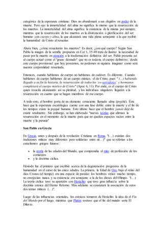 categórica de la esperanza cristiana: Dios no abandonará a sus elegidos en poder de la
muerte. Pero ojo: la inmortalidad del alma no significa lo mismo que la resurrección de
los muertos. La inmortalidad del alma significa la existencia de la misma por siempre,
mientras que la resurrección de los muertos es la divinización o glorificación del ser
humano con cuerpo y alma, la que alcanzará una vida plena semejante a la que recibió
la humanidad de Cristo al resucitar.
Ahora bien, ¿cómo resucitarán los muertos? Es decir, ¿con qué cuerpo? Según San
Pablo la imagen de la semilla propuesta en Cor 1, 35-49 trata de ilustrar la necesidad de
pasar por la muerte en atención a la trasformación definitiva del ser. Pablo presenta así
al cuerpo actual como el "grano desnudo" que no es todavía el cuerpo definitivo; desde
este cuerpo provisional que hoy poseemos, no podemos ni siquiera imaginar como será
nuestra corporalidad resucitada.
Entonces, cuando hablamos de cuerpo no hablamos de cadáver. Es diferente. Cuando
hablamos de cuerpo hablamos de un cuerpo místico, el de Cristo, pues " (…) habiendo
llegado a su fin la historia, la resurrección de todos los ‘co-servidores’ y hermanos
completará el cuerpo místico de Cristo" (Apoc 6, 11). Por ende, es el cuerpo de Cristo
quien resucita alcanzando así su plenitud, y los individuos singulares llegarán a la
resurrección en cuanto que se hagan miembros de ese cuerpo.
A todo esto, el hombre porta de un elemento consciente llamado alma (psyché). Ésta
hace que la esperanza escatólogica cuente con una fase doble: entre la muerte y el fin de
los tiempos existe la psyqué humana. Esto último hace que el hombre jamás deje de
existir totalmente. Sin embargo, se han elaborado "nuevas teorías que afirman la
resurrección en el momento de la muerte para que no queden espacios vacíos entre la
muerte y la parusía"
San Pablo en Grecia
En Grecia, antes y después de la revelación Cristiana en Roma, "(…) existían dos
tradiciones míticas muy diferentes pero solidarias entre sí(…)" que se referían a los
cataclismos griegos futuros:
 la teoría de las edades del Mundo, que comprendía el mito de perfección de los
comienzos
 y la doctrina cíclica.
Hesíodo fue el primero que escribió acerca de la degeneración progresiva de la
humanidad en el curso de las cinco edades. La primera, la Edad de Oro, bajo el reino del
dios Cronos (el tiempo) era una especie de paraíso: los hombres vivían mucho tiempo,
no envejecían nunca y su existencia era semejante a la de los dioses del Olimpo. "(…)
La teoría cíclica tuvo su aparición con Heráclito que tuvo gran influecia sobre la
doctrina estoica del Eterno Retorno. Más adelante se constatará la asociación de estos
dos temas míticos (…)".
Luego de las influencias orientales, los estoicos tomaron de Heráclito la idea de el Fin
del Mundo por el fuego, mientras que Platón sostuvo que el fin del mundo sería El
Diluvio.
 