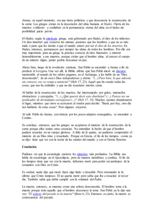 Atenas, en aquel momento, era una tierra politeísta y que desconocía la resurrección de
la carne. Los griegos creían en la descención del alma humana al Hades -Tierra de los
muertos o infierno- y confiaban en la permanencia eterna del alma en el hades sin
posibilidad juicio previo.
El Hades, según la mitología griega, está gobernado por Hades, el dios de los infiernos.
Un dios inmortal que conserva las mismas pasiones que los hombres y que no es más
malo o justo que los demás o que el mundo entero por ser el dios de los muertos. En
Hades, entonces, permanecen por siempre las almas de todos los hombres. Por ello era
muy importante para un griego la práctica correcta de ritos funerarios y enterrar
honorablemente a sus muertos, porque creían que el hombre alma, al carecer el cuerpo
de un entierro digno, jamás podría descansar en paz.
Ahora bien, luego de la revelación cristiana, San Pablo se encaminó a Atenas a fin de
predicar el kerygma. Una vez allí, la Biblia afirma que San Pablo inició un discurso
memorable al senado de los sabios paganos, en el Aerópago, y les habló de un "Dios
desconocido", de un único Dios todopoderoso y eterno. "(…) Pues bien, lo que adoraís
sin conocer, eso os vengo a anunciar" (Hch 17, 23). Aquel que ha creado todas las
cosas, que nos ha redimido y que un día resucitará nuestra carne.
Al hablar de la resurrección de los muertos, fue interrumpido por gritos, murmullos
obstructivos y carcajadas. "(…) ¿Qué querrá decir este charlatán? (…) Parece ser un
predicador de divinidades extranjeras (…)" (Hch 17, 18). Muchos oyentes abandonaron
el lugar, mientras que otros se acercaron al orador para decirle: "Basta por hoy, otro día
nos hablarás de estas cosas". Pero algunos creyeron.
Al salir Pablo de Atenas, con tristeza por los pocos adeptos conseguidos, se encaminó a
Corinto.
Se concluye, entonces, que los griegos no aceptaron el misterio de la resurrección de la
carne porque ellos tenían otras creencias. No entendían le hecho de que el hombre
pudiera resucitar en un cuerpo glorioso. A falta de fe quizás, no pudieron comprender el
misterio de un Dios trino y resucitado. Porque en Grecia, el fin de los tiempos -como ya
se dijo- tiene que ver con la teoría de las edades del mundo y con el Eterno Retorno.
Conclusión
Pudimos ver que la escatología encierra los misterios más profundos. La Biblia nos
habla de escatología en el Apocalipsis, pero de manera metafórica y confusa. Si fin de
los tiempos tiene que ver con la muerte, debemos morir para poder ser partícipes de la
comunión con Dios en Cristo.
Es verdad, nadie dijo que morir fuera algo lindo o deseable. Pero retomando la fe,
afirmo que Cristo tampoco. Él no quería morir pero sabía que iba a resucitar al tercer
día. También sabía que debía cumplir con la voluntad del Padre.
La muerte, entonces, se muestra como una señora desconocida. El hombre teme a la
muerte porque todo aquello que el hombre desconoce le teme. San Pablo ya lo dijo una
vez: "El salario del pecado es la muerte" (Rom 6, 23). Entonces es cierto, la muerte es
consecuencia del pecado.
 