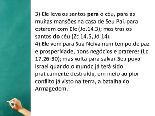 3) Ele leva os santos para o céu, para as
muitas mansões na casa de Seu Pai, para
estarem com Ele (Jo.14.3); mas traz os
santos do céu (Zc 14.5, Jd 14).
4) Ele vem para Sua Noiva num tempo de paz
e prosperidade, bons negócios e prazeres (Lc
17.26-30); mas volta para salvar Seu povo
Israel quando o mundo já terá sido
praticamente destruído, em meio ao pior
conflito já visto na terra, a batalha do
Armagedom.
 