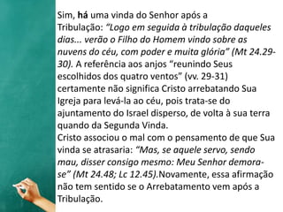 Sim, há uma vinda do Senhor após a
Tribulação: “Logo em seguida à tribulação daqueles
dias... verão o Filho do Homem vindo sobre as
nuvens do céu, com poder e muita glória” (Mt 24.29-
30). A referência aos anjos “reunindo Seus
escolhidos dos quatro ventos” (vv. 29-31)
certamente não significa Cristo arrebatando Sua
Igreja para levá-la ao céu, pois trata-se do
ajuntamento do Israel disperso, de volta à sua terra
quando da Segunda Vinda.
Cristo associou o mal com o pensamento de que Sua
vinda se atrasaria: “Mas, se aquele servo, sendo
mau, disser consigo mesmo: Meu Senhor demora-
se” (Mt 24.48; Lc 12.45).Novamente, essa afirmação
não tem sentido se o Arrebatamento vem após a
Tribulação.
 