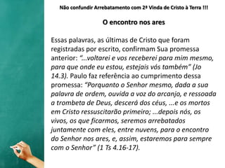 Não confundir Arrebatamento com 2ª Vinda de Cristo à Terra !!!
O encontro nos ares
Essas palavras, as últimas de Cristo que foram
registradas por escrito, confirmam Sua promessa
anterior: “...voltarei e vos receberei para mim mesmo,
para que onde eu estou, estejais vós também” (Jo
14.3). Paulo faz referência ao cumprimento dessa
promessa: “Porquanto o Senhor mesmo, dada a sua
palavra de ordem, ouvida a voz do arcanjo, e ressoada
a trombeta de Deus, descerá dos céus, ...e os mortos
em Cristo ressuscitarão primeiro; ...depois nós, os
vivos, os que ficarmos, seremos arrebatados
juntamente com eles, entre nuvens, para o encontro
do Senhor nos ares, e, assim, estaremos para sempre
com o Senhor” (1 Ts 4.16-17).
 