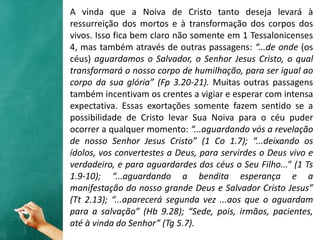 A vinda que a Noiva de Cristo tanto deseja levará à
ressurreição dos mortos e à transformação dos corpos dos
vivos. Isso fica bem claro não somente em 1 Tessalonicenses
4, mas também através de outras passagens: “...de onde (os
céus) aguardamos o Salvador, o Senhor Jesus Cristo, o qual
transformará o nosso corpo de humilhação, para ser igual ao
corpo da sua glória” (Fp 3.20-21). Muitas outras passagens
também incentivam os crentes a vigiar e esperar com intensa
expectativa. Essas exortações somente fazem sentido se a
possibilidade de Cristo levar Sua Noiva para o céu puder
ocorrer a qualquer momento: “...aguardando vós a revelação
de nosso Senhor Jesus Cristo” (1 Co 1.7); “...deixando os
ídolos, vos convertestes a Deus, para servirdes o Deus vivo e
verdadeiro, e para aguardardes dos céus o Seu Filho...” (1 Ts
1.9-10); “...aguardando a bendita esperança e a
manifestação do nosso grande Deus e Salvador Cristo Jesus”
(Tt 2.13); “...aparecerá segunda vez ...aos que o aguardam
para a salvação” (Hb 9.28); “Sede, pois, irmãos, pacientes,
até à vinda do Senhor” (Tg 5.7).
 
