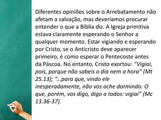 Diferentes opiniões sobre o Arrebatamento não
afetam a salvação, mas deveríamos procurar
entender o que a Bíblia diz. A Igreja primitiva
estava claramente esperando o Senhor a
qualquer momento. Estar vigiando e esperando
por Cristo, se o Anticristo deve aparecer
primeiro, é como esperar o Pentecoste antes
da Páscoa. No entanto, Cristo exortou: “Vigiai,
pois, porque não sabeis o dia nem a hora” (Mt
25.13); “...para que, vindo ele
inesperadamente, não vos ache dormindo. O
que, porém, vos digo, digo a todos: vigiai” (Mc
13.36-37).
 