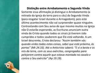 Distinção entre Arrebatamento e Segunda Vinda
Somente essa afirmação já distingue o Arrebatamento (a
retirada da Igreja da terra para o céu) da Segunda Vinda
(para resgatar Israel durante o Armagedom); pois este
último acontecimento não vai surpreender quase ninguém.
Contrastando com Seu aviso de que mesmo muitos na Igreja
não O estarão esperando, as Escrituras anunciam outra
vinda de Cristo quando todos os sinais já tiverem sido
cumpridos e todos souberem que Ele está voltando. A um
Israel descrente, Cristo declarou: “Assim também vós:
quando virdes todas estas coisas, sabei que está próximo, às
portas” (Mt 24.33). Até o Anticristo saberá: “E vi a besta e os
reis da terra, com os seus exércitos, congregados para
pelejarem contra aquele que estava montado no cavalo e
contra o Seu exército” (Ap 19.19).
 