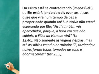 Ou Cristo está se contradizendo (impossível!),
ou Ele está falando de dois eventos. Jesus
disse que virá num tempo de paz e
prosperidade quando até Sua Noiva não estará
esperando por Ele: “Ficai também vós
apercebidos, porque, à hora em que não
cuidais, o Filho do Homem virá” (Lc
12.40). Não somente as virgens néscias, mas
até as sábias estarão dormindo: “E, tardando o
noivo, foram todas tomadas de sono e
adormeceram” (Mt 25.5).
 