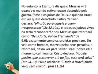 No entanto, a Escritura diz que o Messias virá
quando o mundo estiver quase destruído pela
guerra, fome e os juízos de Deus, e quando Israel
estiver quase derrotado. Então, Yahweh
declara: “olharão para aquele a quem
traspassaram” (Zc 12.10b), e todos os judeus vivos
na terra reconhecerão seu Messias que retornará
como “Deus forte, Pai da Eternidade” (Is
9.6): exatamente como os profetas previram, Ele
veio como homem, morreu pelos seus pecados, e
retornará, dessa vez para salvar Israel. Sobre esse
momento culminante, Cristo declara: “Aquele,
porém, que perseverar até ao fim, esse será salvo”
(Mt 24.13). Paulo adiciona: “...todo o Israel [ainda
vivo] será salvo”... (Rm 11.26).
 