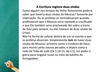 A Escritura registra duas vindas
Como alguém nos tempos do Velho Testamento poderia
saber que haveria duas vindas do Messias? Somente por
implicação. Ou os profetas se contradisseram quando
profetizaram que o Messias seria rejeitado e crucificado
e que Ele também seria proclamado Rei sobre o trono
de Davi para sempre, ou eles falavam de duas vindas de
Cristo.
Não há forma de colocar dentro de um só evento o que
os profetas disseram. Simplesmente tem de haver duas
vindas do Messias: primeiro como o Cordeiro de Deus,
para morrer pelos nossos pecados, e depois como o
Leão da Tribo de Judá (Os 5.14-15; Ap 5.5), em poder e
glória para resgatar Israel no meio da batalha do
Armagedom.
 