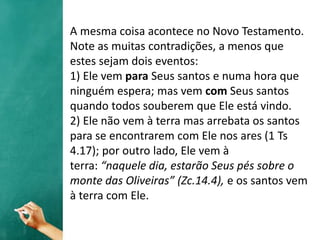 A mesma coisa acontece no Novo Testamento.
Note as muitas contradições, a menos que
estes sejam dois eventos:
1) Ele vem para Seus santos e numa hora que
ninguém espera; mas vem com Seus santos
quando todos souberem que Ele está vindo.
2) Ele não vem à terra mas arrebata os santos
para se encontrarem com Ele nos ares (1 Ts
4.17); por outro lado, Ele vem à
terra: “naquele dia, estarão Seus pés sobre o
monte das Oliveiras” (Zc.14.4), e os santos vem
à terra com Ele.
 