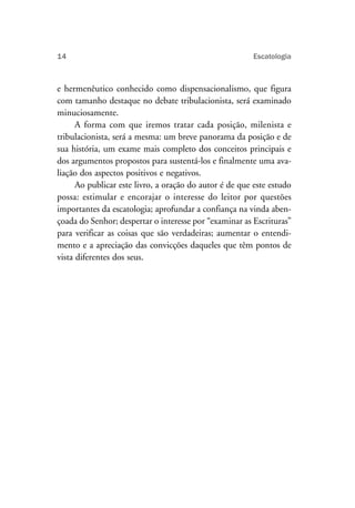14                                                      Escatologia



e hermenêutico conhecido como dispensacionalismo, que figura
com tamanho destaque no debate tribulacionista, será examinado
minuciosamente.
      A forma com que iremos tratar cada posição, milenista e
tribulacionista, será a mesma: um breve panorama da posição e de
sua história, um exame mais completo dos conceitos principais e
dos argumentos propostos para sustentá-los e finalmente uma ava-
liação dos aspectos positivos e negativos.
      Ao publicar este livro, a oração do autor é de que este estudo
possa: estimular e encorajar o interesse do leitor por questões
importantes da escatologia; aprofundar a confiança na vinda aben-
çoada do Senhor; despertar o interesse por “examinar as Escrituras”
para verificar as coisas que são verdadeiras; aumentar o entendi-
mento e a apreciação das convicções daqueles que têm pontos de
vista diferentes dos seus.
 