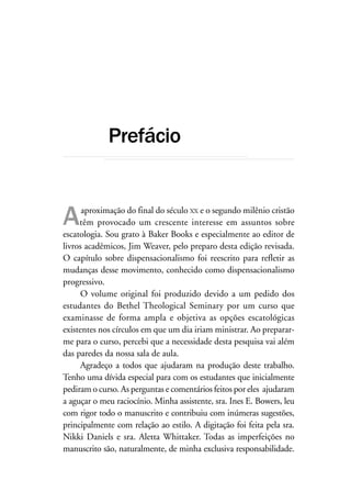 Conclusão                                                          9




             Prefácio


A     aproximação do final do século XX e o segundo milênio cristão
     têm provocado um crescente interesse em assuntos sobre
escatologia. Sou grato à Baker Books e especialmente ao editor de
livros acadêmicos, Jim Weaver, pelo preparo desta edição revisada.
O capítulo sobre dispensacionalismo foi reescrito para refletir as
mudanças desse movimento, conhecido como dispensacionalismo
progressivo.
      O volume original foi produzido devido a um pedido dos
estudantes do Bethel Theological Seminary por um curso que
examinasse de forma ampla e objetiva as opções escatológicas
existentes nos círculos em que um dia iriam ministrar. Ao preparar-
me para o curso, percebi que a necessidade desta pesquisa vai além
das paredes da nossa sala de aula.
      Agradeço a todos que ajudaram na produção deste trabalho.
Tenho uma dívida especial para com os estudantes que inicialmente
pediram o curso. As perguntas e comentários feitos por eles ajudaram
a aguçar o meu raciocínio. Minha assistente, sra. Ines E. Bowers, leu
com rigor todo o manuscrito e contribuiu com inúmeras sugestões,
principalmente com relação ao estilo. A digitação foi feita pela sra.
Nikki Daniels e sra. Aletta Whittaker. Todas as imperfeições no
manuscrito são, naturalmente, de minha exclusiva responsabilidade.
 