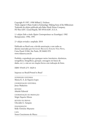 4                                Conceitos escatológicos contemporâneos


Copyright © 1997, 1998 Millard J. Erickson
Título original: A Basic Guide to Eschatology: Making Sense of the Millennium
Traduzido da edição publicada pela Baker Book House Company,
P.O Box 6287, Grand Rapids, MI 49516-6287, E.U.A.

1.ª edição (Sob o título Opções Contemporâneas na Escatologia): 1982
Reimpressões: 1996, 1991

2.ª edição revisada e ampliada: 2010

Publicado no Brasil com a devida autorização e com todos os
direitos reservados por SOCIEDADE RELIGIOSA EDIÇÕES VIDA NOVA,
Caixa Postal 21266, São Paulo, SP, 04602-970
www.vidanova.com.br

Proibida a reprodução por quaisquer meios (mecânicos, eletrônicos,
xerográficos, fotográficos, gravação, estocagem em banco de
dados, etc.), a não ser em citações breves com indicação de fonte.

ISBN 978-85-275- 0429-4

Impresso no Brasil/Printed in Brazil

SUPERVISÃO EDITORIAL
Marisa K. A. de Siqueira Lopes
COORDENAÇÃO EDITORIAL
Jonas Madureira
REVISÃO
Arkethé Editorial
COORDENAÇÃO DE PRODUÇÃO
Sérgio Siqueira Moura
REVISÃO DE PROVAS
Ubevaldo G. Sampaio
DIAGRAMAÇÃO
Kelly Christine Maynarte
CAPA
Souto Crescimento de Marca
 