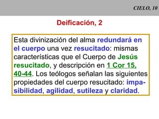 CIELO, 10 Deificación, 2 Esta divinización del alma  redundará en el cuerpo  una vez  resucitado : mismas características que el Cuerpo de  Jesús resucitado , y descripción en  1 Cor 15, 40-44 . Los teólogos señalan las siguientes propiedades del cuerpo resucitado:  impa- sibilidad ,  agilidad ,  sutileza  y  claridad . 