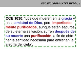 ESCATOLOGIA INTERMEDIA, 4 CCE 1030 : “Los que mueren en la  gracia  y en la  amistad de Dios , pero  imperfecta- mente purificados , aunque están seguros de su eterna salvación, sufren  después de su muerte  una  purificación , a fin de obte- ner la santidad necesaria para entrar en la alegría del cielo”. 
