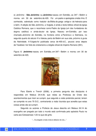 ESCATOLOGIA VITORIOSA – DIÁCONO SANDIÊGO 7
e) Jerônimo - São Jerónimo ou Jerônimo nasceu em Estridão, ca. 347 – Belém e
morreu em 30 de setembro de 420. Foi um padre e apologista cristão ilírio. É
conhecido, sobretudo como tradutor da Bíblia do grego antigo e do hebraico para
o latim. A edição de São Jerônimo, a Vulgata, é ainda o texto bíblico oficial da Igreja
Católica Romana, que o reconhece como Padre da Igreja (um dos fundadores do
dogma católico) e ainda doutor da Igreja. Nasceu em Estridão, por isso
chamado Jerónimo de Estridão, na fronteira entre a Panónia e a Dalmácia, no
segundo quarto do século IV e faleceu perto de Belém em sua cela, próximo à gruta
da Natividade. A Vulgata foi publicada cerca de 400 d.C., poucos anos depois
de Teodósio I ter feito do cristianismo a religião oficial do Império Romano (391).
Figura 6: Jerônimo nasceu em Estridão, em 347 – Belém e morreu em 30 de
setembro de 420.
Para Eberle e Trench (2006), a primeira pergunta dos discípulos é
respondida em Mateus 24:4-28, que relata as Profecias de Cristo dos
acontecimentos que iriam se cumprir, que segundo a visão preterista parcial, teriam
se cumprido no ano 70 D.C., contrariando a visão futurista que acredita que estas
coisas ainda vão se cumprir.
Segundo os autores a Profecia de Jesus descrita em Mateus 24:14 do
evangelho ser pregado por todo o mundo está confirmada pelo apóstolo Paulo na
carta aos Colossenses 1:23 no que ele grifa:
“... foi pregado a toda criatura debaixo do céu...”
 