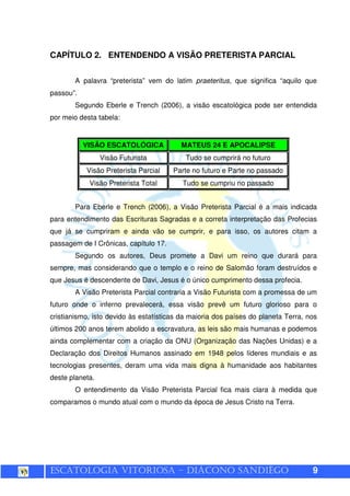 ESCATOLOGIA VITORIOSA – DIÁCONO SANDIÊGO 9
CAPÍTULO 2. ENTENDENDO A VISÃO PRETERISTA PARCIAL
A palavra “preterista” vem do latim praeteritus, que significa “aquilo que
passou”.
Segundo Eberle e Trench (2006), a visão escatológica pode ser entendida
por meio desta tabela:
VISÃO ESCATOLÓGICA MATEUS 24 E APOCALIPSE
Visão Futurista Tudo se cumprirá no futuro
Visão Preterista Parcial Parte no futuro e Parte no passado
Visão Preterista Total Tudo se cumpriu no passado
Para Eberle e Trench (2006), a Visão Preterista Parcial é a mais indicada
para entendimento das Escrituras Sagradas e a correta interpretação das Profecias
que já se cumpriram e ainda vão se cumprir, e para isso, os autores citam a
passagem de I Crônicas, capítulo 17.
Segundo os autores, Deus promete a Davi um reino que durará para
sempre, mas considerando que o templo e o reino de Salomão foram destruídos e
que Jesus é descendente de Davi, Jesus é o único cumprimento dessa profecia.
A Visão Preterista Parcial contraria a Visão Futurista com a promessa de um
futuro onde o inferno prevalecerá, essa visão prevê um futuro glorioso para o
cristianismo, isto devido às estatísticas da maioria dos países do planeta Terra, nos
últimos 200 anos terem abolido a escravatura, as leis são mais humanas e podemos
ainda complementar com a criação da ONU (Organização das Nações Unidas) e a
Declaração dos Direitos Humanos assinado em 1948 pelos líderes mundiais e as
tecnologias presentes, deram uma vida mais digna à humanidade aos habitantes
deste planeta.
O entendimento da Visão Preterista Parcial fica mais clara à medida que
comparamos o mundo atual com o mundo da época de Jesus Cristo na Terra.
 