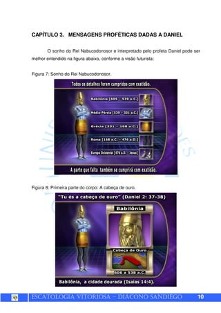 ESCATOLOGIA VITORIOSA – DIÁCONO SANDIÊGO 10
CAPÍTULO 3. MENSAGENS PROFÉTICAS DADAS A DANIEL
O sonho do Rei Nabucodonosor e interpretado pelo profeta Daniel pode ser
melhor entendido na figura abaixo, conforme a visão futurista:
Figura 7: Sonho do Rei Nabucodonosor.
Figura 8: Primeira parte do corpo: A cabeça de ouro.
 