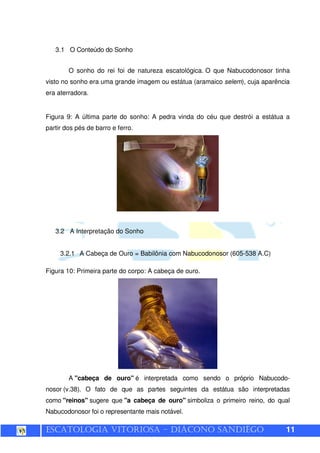 ESCATOLOGIA VITORIOSA – DIÁCONO SANDIÊGO 11
3.1 O Conteúdo do Sonho
O sonho do rei foi de natureza escatológica. O que Nabucodonosor tinha
visto no sonho era uma grande imagem ou estátua (aramaico selem), cuja aparência
era aterradora.
Figura 9: A última parte do sonho: A pedra vinda do céu que destrói a estátua a
partir dos pés de barro e ferro.
3.2 A Interpretação do Sonho
3.2.1 A Cabeça de Ouro = Babilônia com Nabucodonosor (605-538 A.C)
Figura 10: Primeira parte do corpo: A cabeça de ouro.
A "cabeça de ouro" é interpretada como sendo o próprio Nabucodo-
nosor (v.38). O fato de que as partes seguintes da estátua são interpretadas
como "reinos" sugere que "a cabeça de ouro" simboliza o primeiro reino, do qual
Nabucodonosor foi o representante mais notável.
 