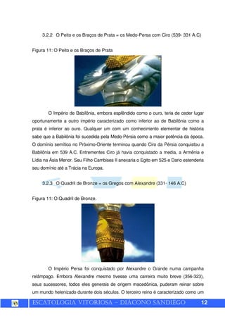 ESCATOLOGIA VITORIOSA – DIÁCONO SANDIÊGO 12
3.2.2 O Peito e os Braços de Prata = os Medo-Persa com Ciro (539- 331 A.C)
Figura 11: O Peito e os Braços de Prata
O Império de Babilônia, embora esplêndido como o ouro, teria de ceder lugar
oportunamente a outro império caracterizado como inferior ao de Babilônia como a
prata é inferior ao ouro. Qualquer um com um conhecimento elementar de história
sabe que a Babilônia foi sucedida pela Medo-Pérsia como a maior potência da época.
O domínio semítico no Próximo-Oriente terminou quando Ciro da Pérsia conquistou a
Babilônia em 539 A.C. Entrementes Ciro já havia conquistado a media, a Armênia e
Lídia na Ásia Menor. Seu Filho Cambises II anexaria o Egito em 525 e Dario estenderia
seu domínio até a Trácia na Europa.
3.2.3 O Quadril de Bronze = os Gregos com Alexandre (331- 146 A.C)
Figura 11: O Quadril de Bronze.
O Império Persa foi conquistado por Alexandre o Grande numa campanha
relâmpago. Embora Alexandre mesmo tivesse uma carreira muito breve (356-323),
seus sucessores, todos eles generais de origem macedônica, puderam reinar sobre
um mundo helenizado durante dois séculos. O terceiro reino é caracterizado como um
 