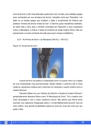 ESCATOLOGIA VITORIOSA – DIÁCONO SANDIÊGO 13
reino de bronze (v.39). Esta descrição quadra bem com os fatos, pois soldados gregos
eram conhecidos por sua armadura de bronze. Heródoto conta que "Psamético I do
Egito viu os piratas gregos que invadiam o Egito o cumprimento do Oráculo que
predisse "homens de bronze vindos do mar". O domínio greco-macedônico estendeu-
se sobre toda a terra, pois o território controlado por Alexandre e seus sucessores
incluía a Macedônia, a Grécia, e todos os territórios do antigo Império Persa. Este era
praticamente o mundo conhecido de então para quem vivesse na Babilônia.
3.2.4 As Pernas de Ferro = os Romanos (146 A.C – 476 D.C)
Figura 12: As pernas de ferro.
A parte de ferro da estátua é interpretada como um quarto reino e é o objeto
de uma interpretação mais pormenorizada. Desde Hipólito e Jerônimo até a crítica
moderna, estudiosos cristãos eram unânimes em interpretar o quarto império como o
Império Romano.
Eduardo Gibbon em sua “História do Declínio e Queda do Império Romano”
apropriadamente descreve Roma como "A Monarquia de Ferro". Foi o império com
maior tenacidade e com a maior coerência interna. Não admira que Roma tenha
exercido uma soberania indisputada sobre o mundo Mediterrâneo durante mais de
meio milênio. Sua grande durabilidade explica-se tanto por suas leis como por seu
poder militar.
 
