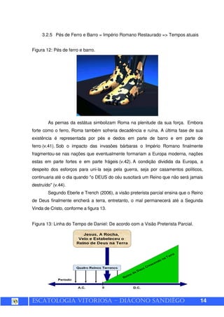 ESCATOLOGIA VITORIOSA – DIÁCONO SANDIÊGO 14
3.2.5 Pés de Ferro e Barro = Império Romano Restaurado => Tempos atuais
Figura 12: Pés de ferro e barro.
As pernas da estátua simbolizam Roma na plenitude da sua força. Embora
forte como o ferro, Roma também sofreria decadência e ruína. A última fase de sua
existência é representada por pés e dedos em parte de barro e em parte de
ferro (v.41). Sob o impacto das invasões bárbaras o Império Romano finalmente
fragmentou-se nas nações que eventualmente formariam a Europa moderna, nações
estas em parte fortes e em parte frágeis (v.42). A condição dividida da Europa, a
despeito dos esforços para uni-la seja pela guerra, seja por casamentos políticos,
continuaria até o dia quando "o DEUS do céu suscitará um Reino que não será jamais
destruído" (v.44).
Segundo Eberle e Trench (2006), a visão preterista parcial ensina que o Reino
de Deus finalmente encherá a terra, entretanto, o mal permanecerá até a Segunda
Vinda de Cristo, conforme a figura 13.
Figura 13: Linha do Tempo de Daniel: De acordo com a Visão Preterista Parcial.
 