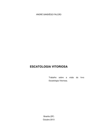 ANDRÉ SANDIÊGO FALCÃO
ESCATOLOGIA VITORIOSA
Trabalho sobre a visão do livro
Escatologia Vitoriosa.
Brasília (DF)
Outubro 2013
 