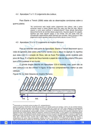 ESCATOLOGIA VITORIOSA – DIÁCONO SANDIÊGO 19
4.4 Apocalipse 7 a 11: O Julgamento dos Judeus;
Para Eberle e Trench (2006) estas são as observações conclusivas sobre a
guerra judaica.
“Ao concluirmos esta seção sobre julgamento dos judeus, vale a pena
comentar sobre a nossa atitude para com eles nos dias de hoje. Alguns
usaram o juízo para justificar o antissemitismo
6
. Essa atitude demonstra
desconhecimento do sentido desse julgamento. Quando alguém foi julgado,
significa que esse alguém pagou a sua dívida. Ele não pode mais ser
considerado responsáveis pelas ofensas que cometeu. Deus concluiu o Seu
julgamento sobre aqueles judeus do primeiro século no ano 70 D.C.”
4.5 Apocalipse 12 a 14: O Julgamento do Império Romano;
Para se entender esta parte de Apocalipse, Eberle e Trench descrevem que a
visão do apóstolo João sobre uma mulher dando a luz a Jesus no capítulo 12, significa
que essa mãe é o coração de Deus, são as Suas Promessas sendo recebida pelo
povo de Deus. É o Espírito de Deus fazendo o papel de mãe do Seu próprio Filho para
que o Filho pudesse vir ao mundo.
O grande dragão descrito em Apocalipse 12:9 é Satanás, mas, quem são as
sete cabeças e os dez chifres? A figura 19 faz-nos compreendermos melhor as sete
cabeças.
Figura 19: Os Sete Césares do Império Romano.
6
Preconceito ou movimento contra os judeus. [Pl.: antissemitismos.]
Apesar de significar, literalmente, atitude de preconceito e de rejeição quanto aos semitas, o termo, em seu sentido histórico,
tem aplicação restrita aos judeus e ao judaísmo. O conceito surgiu com o termo, em 1879, mas a rejeição e as perseguições
aos judeus, como tais, são bem mais antigas. Suas primeiras manifestações são uma reação à resistência dos judeus à
aculturação (às conquistadoras culturas grega e romana), a se deixarem converter (primeiro ao nascente cristianismo, que se
apartava de suas raízes judaicas, depois ao islamismo, quando da conquista árabe), e a seu apego a uma identidade própria,
religiosa e cultural, principalmente quando, perdida para os romanos sua guerra de independência, no século II, espalham-se
pela Europa e pelo norte da África como minorias inseridas em outras culturas e religiões. Os judeus são perseguidos, muitas
vezes até o extermínio físico, durante toda a Idade Média. A Emancipação trazida pela modernidade não extirpou o
antissemitismo em vários níveis de expressão, inclusive, de novo, o do extermínio, no Holocausto do século XX, quando o
regime nazista decretou a política de uma Europa judenrein, cuja ' solução final' foi o assassinato de seis milhões de judeus.
 