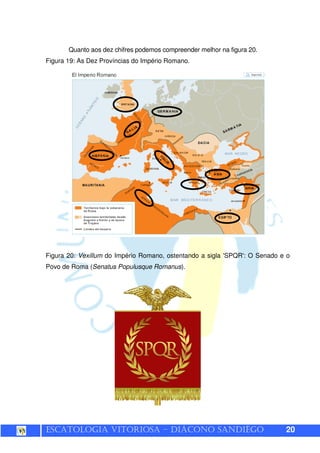 ESCATOLOGIA VITORIOSA – DIÁCONO SANDIÊGO 20
Quanto aos dez chifres podemos compreender melhor na figura 20.
Figura 19: As Dez Províncias do Império Romano.
Figura 20: Vexillum do Império Romano, ostentando a sigla 'SPQR': O Senado e o
Povo de Roma (Senatus Populusque Romanus).
 