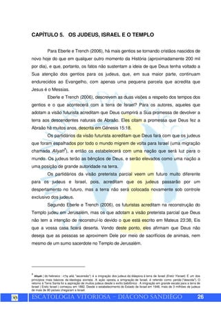 ESCATOLOGIA VITORIOSA – DIÁCONO SANDIÊGO 26
CAPÍTULO 5. OS JUDEUS, ISRAEL E O TEMPLO
Para Eberle e Trench (2006), há mais gentios se tornando cristãos nascidos de
novo hoje do que em qualquer outro momento da História (aproximadamente 200 mil
por dia), e que, portanto, os fatos não sustentam a ideia de que Deus tenha voltado a
Sua atenção dos gentios para os judeus, que, em sua maior parte, continuam
endurecidos ao Evangelho, com apenas uma pequena parcela que acredita que
Jesus é o Messias.
Eberle e Trench (2006), descrevem as duas visões a respeito dos tempos dos
gentios e o que acontecerá com a terra de Israel? Para os autores, aqueles que
adotam a visão futurista acreditam que Deus cumprirá a Sua promessa de devolver a
terra aos descendentes naturais de Abraão. Eles citam a promessa que Deus fez a
Abraão há muitos anos, descrita em Gênesis 15:18.
Os partidários da visão futurista acreditam que Deus fará com que os judeus
que foram espalhados por todo o mundo migrem de volta para Israel (uma migração
chamada Aliyah7
), e então os estabelecerá com uma nação que será luz para o
mundo. Os judeus terão as bênçãos de Deus, e serão elevados como uma nação a
uma posição de grande autoridade na terra.
Os partidários da visão preterista parcial veem um futuro muito diferente
para os judeus e Israel, pois, acreditam que os judeus passarão por um
despertamento no futuro, mas a terra não será colocada novamente sob controle
exclusivo dos judeus.
Segundo Eberle e Trench (2006), os futuristas acreditam na reconstrução do
Templo judeu em Jerusalém, mas os que adotam a visão preterista parcial que Deus
não tem a intenção de reconstruí-lo devido o que está escrito em Mateus 23:38, Eis
que a vossa casa ficará deserta. Vendo deste ponto, eles afirmam que Deus não
deseja que as pessoas se aproximem Dele por meio de sacrifícios de animais, nem
mesmo de um sumo sacerdote no Templo de Jerusalém.
7
Aliyah ( do hebraico : aliá, "ascensão") é a imigração dos judeus da diáspora à terra de Israel (Eretz Yisrael). É um dos
princípios mais básicos da ideologia sionista . A ação oposta, a emigração de Israel, é referido como yerida ("descida"). O
retorno à Terra Santa foi a aspiração de muitos judeus desde o exílio babilônico . A imigração em grande escala para a terra de
Israel ( Eretz Israel ) começou em 1882. Desde o estabelecimento do Estado de Israel em 1948, mais de 3 milhões de judeus
de mais de 90 países chegaram a Israel.
 