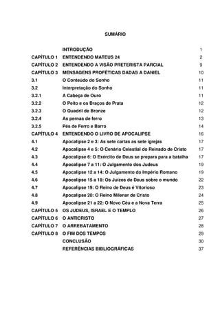 SUMÁRIO
INTRODUÇÃO 1
CAPÍTULO 1 ENTENDENDO MATEUS 24 2
CAPÍTULO 2 ENTENDENDO A VISÃO PRETERISTA PARCIAL 9
CAPÍTULO 3 MENSAGENS PROFÉTICAS DADAS A DANIEL 10
3.1 O Conteúdo do Sonho 11
3.2 Interpretação do Sonho 11
3.2.1 A Cabeça de Ouro 11
3.2.2 O Peito e os Braços de Prata 12
3.2.3 O Quadril de Bronze 12
3.2.4 As pernas de ferro 13
3.2.5 Pés de Ferro e Barro 14
CAPÍTULO 4 ENTENDENDO O LIVRO DE APOCALIPSE 16
4.1 Apocalipse 2 e 3: As sete cartas as sete igrejas 17
4.2 Apocalipse 4 e 5: O Cenário Celestial do Reinado de Cristo 17
4.3 Apocalipse 6: O Exército de Deus se prepara para a batalha 17
4.4 Apocalipse 7 a 11: O Julgamento dos Judeus 19
4.5 Apocalipse 12 a 14: O Julgamento do Império Romano 19
4.6 Apocalipse 15 a 18: Os Juízos de Deus sobre o mundo 22
4.7 Apocalipse 19: O Reino de Deus é Vitorioso 23
4.8 Apocalipse 20: O Reino Milenar de Cristo 24
4.9 Apocalipse 21 a 22: O Novo Céu e a Nova Terra 25
CAPÍTULO 5 OS JUDEUS, ISRAEL E O TEMPLO 26
CAPÍTULO 6 O ANTICRISTO 27
CAPÍTULO 7 O ARREBATAMENTO 28
CAPÍTULO 8 O FIM DOS TEMPOS 29
CONCLUSÃO 30
REFERÊNCIAS BIBLIOGRÁFICAS 37
 