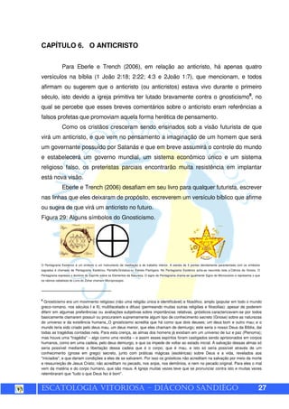 ESCATOLOGIA VITORIOSA – DIÁCONO SANDIÊGO 27
CAPÍTULO 6. O ANTICRISTO
Para Eberle e Trench (2006), em relação ao anticristo, há apenas quatro
versículos na bíblia (1 João 2:18; 2:22; 4:3 e 2João 1:7), que mencionam, e todos
afirmam ou sugerem que o anticristo (ou anticristos) estava vivo durante o primeiro
século, isto devido a igreja primitiva ter lutado bravamente contra o gnosticismo8
, no
qual se percebe que esses breves comentários sobre o anticristo eram referências a
falsos profetas que promoviam aquela forma herética de pensamento.
Como os cristãos cresceram sendo ensinados sob a visão futurista de que
virá um anticristo, e que vem no pensamento a imaginação de um homem que será
um governante possuído por Satanás e que em breve assumirá o controle do mundo
e estabelecerá um governo mundial, um sistema econômico único e um sistema
religioso falso, os preteristas parciais encontrarão muita resistência em implantar
está nova visão.
Eberle e Trench (2006) desafiam em seu livro para qualquer futurista, escrever
nas linhas que eles deixaram de propósito, escreverem um versículo bíblico que afirme
ou sugira de que virá um anticristo no futuro.
Figura 29: Alguns símbolos do Gnosticismo.
O Pentagrama Esotérico é um símbolo e um instrumento de meditação e de trabalho interior. A estrela de 5 pontas devidamente paramentada com os símbolos
sagrados é chamada de Pentagrama Esotérico, Pentalfa Gnóstica ou Estrela Flamígera. No Pentagrama Esotérico acha-se resumida toda a Ciência da Gnosis. O
Pentagrama expressa o domínio do Espírito sobre os Elementos da Natureza. O signo do Pentagrama chama-se igualmente Signo do Microcosmo e representa o que
os rabinos cabalistas do Livro do Zohar chamam Microprosopio.
8
Gnosticismo era um movimento religioso (não uma religião única e identificável) e filosófico, amplo (popular em todo o mundo
greco-romano, nos séculos I e II), multifacetado e difuso (permeando muitas outras religiões e filosofias): apesar de poderem
diferir em algumas preferências ou avaliações subjetivas sobre importâncias relativas, gnósticos caracterizavam-se por todos
basicamente clamarem possuir ou procurarem supremamente algum tipo de conhecimento secreto (Gnose) sobre as naturezas
do universo e da existência humana. O gnosticismo acredita que há como que dois deuses; um deus bom e outro mau; e o
mundo teria sido criado pelo deus mau, um deus menor, que eles chamam de demiurgo; este seria o nosso Deus da Bíblia, dai
todas as tragédias contadas nela. Para esta crença, as almas dos homens já existiam em um universo de luz e paz (Plenoma);
mas houve uma "tragédia" – algo como uma revolta – e assim esses espíritos foram castigados sendo aprisionados em corpos
humanos, como em uma cadeia, pelo deus demiurgo, e que os impede de voltar ao estado inicial. A salvação dessas almas só
seria possível mediante a libertação dessa cadeia que é o corpo, que é mau, e isto só seria possível através de um
conhecimento (gnose em grego) secreto, junto com práticas mágicas (esotéricas) sobre Deus e a vida, revelados aos
"iniciados", e que dariam condições a eles de se salvarem. Por isso os gnósticos não acreditam na salvação por meio da morte
e ressurreição de Jesus Cristo; não acreditam no pecado, nos anjos, nos demônios, e nem no pecado original. Para eles o mal
vem da matéria e do corpo humano, que são maus. A Igreja muitas vezes teve que se pronunciar contra isto e muitas vezes
relembraram que "tudo o que Deus fez é bom".
 