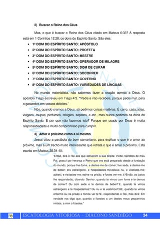 ESCATOLOGIA VITORIOSA – DIÁCONO SANDIÊGO 34
2) Buscar o Reino dos Céus
Mas, o que é buscar o Reino dos Céus citado em Mateus 6:33? A resposta
está em 1 Coríntios 12:28, os dons do Espírito Santo. São eles:
• 1º DOM DO ESPÍRITO SANTO: APÓSTOLO
• 2º DOM DO ESPÍRITO SANTO: PROFETA
• 3º DOM DO ESPÍRITO SANTO: MESTRE
• 4º DOM DO ESPÍRITO SANTO: OPERADOR DE MILAGRE
• 5º DOM DO ESPÍRITO SANTO: DOM DE CURAR
• 6º DOM DO ESPÍRITO SANTO: SOCORRER
• 7º DOM DO ESPÍRITO SANTO: GOVERNO
• 8º DOM DO ESPÍRITO SANTO: VARIEDADES DE LÍNGUAS
No mundo materialista, não sabemos fazer a oração correta a Deus. O
apóstolo Tiago escreveu em Tiago 4:3. “Pedis e não recebeis, porque pedis mal, para
o gastardes em vossos deleites.”
Nós, quando oramos a Deus, só pedimos coisas matérias. É carro, casa, jóias,
viagens, roupas, perfumes, relógios, sapatos, e etc., mas nunca pedimos os dons do
Espírito Santo. E por que não fazemos isto? Porque ser usado por Deus é muita
responsabilidade e muito compromisso para cumprir.
3) Amar o próximo como a si mesmo
Jesus citou a parábola do bom samaritano, para explicar o que é o amor ao
próximo, mas a um trecho muito interessante que retrata o que é amar o próximo. Está
escrito em Mateus 25:34-40:
“Então, dirá o Rei aos que estiverem à sua direita: Vinde, benditos de meu
Pai, possuí por herança o Reino que vos está preparado desde a fundação
do mundo; porque tive fome, e destes-me de comer; tive sede, e destes-me
de beber; era estrangeiro, e hospedastes-me;estava nu, e vestistes-me;
adoeci, e visitastes-me; estive na prisão, e fostes ver-me. 37Então, os justos
lhe responderão, dizendo: Senhor, quando te vimos com fome e te demos
de comer? Ou com sede e te demos de beber? E, quando te vimos
estrangeiro e te hospedamos? Ou nu e te vestimos?39E, quando te vimos
enfermo ou na prisão e fomos ver-te?E, respondendo o Rei, lhes dirá: Em
verdade vos digo que, quando o fizestes a um destes meus pequeninos
irmãos, a mim o fizestes.”
 