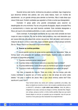 ESCATOLOGIA VITORIOSA – DIÁCONO SANDIÊGO 35
Quando lemos este trecho, lembramos da palavra caridade, logo imaginamos
que devemos lembrar dos pobres, dar uma cesta básica, fazer um mutirão de
atendimento ou um grande almoço para atender os famintos. Não é nada disso que
Jesus Cristo quer. Existem caridades que agradam a Cristo e outras que desagradam.
Exemplo: A igreja pede uma grande arrecadação para socorrer os
desabrigados de uma enchente. Faz-se uma grande divulgação, depois arrecada filma
o acontecimento e mostra que está fazendo caridade. Esta caridade desagrada a
Deus, por que é uma caridade publicitária, e o pior, usando o nome de Cristo.
Outro exemplo: A empregada doméstica da sua casa está cansada de lavar
roupa em casa no tanque. Ela não te contou este problema, mas você descobriu que
por causa disto ela esta adquirindo varizes nas pernas. Sem ela saber você compra a
máquina de lavar e envia a casa dela. Essa caridade agrada a Deus porque somente
Ele viu. Nosso Deus é um Deus que exige exclusividade.
4) Buscar as ovelhas perdidas
É natural quando saímos da igreja somos apelidados de “desviados.” Mas, se
formos fazer uma pesquisa em qualquer denominação, façamos para os pastores
principais as seguintes perguntas:
1) Quantos membros saíram desta igreja?
2) Quantas visitas vocês fizeram este ano a casa dos mais humildes?
3) Quantos telefonemas vocês deram para os membros que saíram da igreja?
4) Quantos e-mails vocês enviaram para as pessoas que saíram da igreja?
Vou falar a resposta da maioria. “Este ano irmão, não tive tempo, pois são
muitos membros, e quando sai um entra quinze e não dá tempo de correr atrás
destes.” Vai para o caderno de Jeová. Mas o que Jesus ensinou sobre isto? Esta
escrita em Lucas 15:4-7:
“Que homem dentre vós, tendo cem ovelhas e perdendo uma delas, não
deixa no deserto as noventa e nove e não vai após a perdida até que venha
a achá-la? E, achando-a, a põe sobre seus ombros, cheio de júbilo; e,
chegando à sua casa, convoca os amigos e vizinhos, dizendo-lhes: Alegrai-
vos comigo, porque já achei a minha ovelha perdida. Digo-vos que assim
haverá alegria no céu por um pecador que se arrepende, mais do que por
noventa e nove justos que não necessitam de arrependimento.”
 