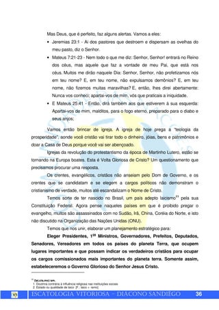 ESCATOLOGIA VITORIOSA – DIÁCONO SANDIÊGO 36
Mas Deus, que é perfeito, faz alguns alertas. Vamos a eles:
• Jeremias 23:1 - Ai dos pastores que destroem e dispersam as ovelhas do
meu pasto, diz o Senhor.
• Mateus 7:21-23 - Nem todo o que me diz: Senhor, Senhor! entrará no Reino
dos céus, mas aquele que faz a vontade de meu Pai, que está nos
céus. Muitos me dirão naquele Dia: Senhor, Senhor, não profetizamos nós
em teu nome? E, em teu nome, não expulsamos demônios? E, em teu
nome, não fizemos muitas maravilhas? E, então, lhes direi abertamente:
Nunca vos conheci; apartai-vos de mim, vós que praticais a iniquidade.
• E Mateus 25:41 - Então, dirá também aos que estiverem à sua esquerda:
Apartai-vos de mim, malditos, para o fogo eterno, preparado para o diabo e
seus anjos;
Vamos então brincar de igreja. A igreja de hoje prega a “teologia da
prosperidade”, aonde você cristão vai tirar todo o dinheiro, jóias, bens e patrimônios e
doar a Casa de Deus porque você vai ser abençoado.
Igrejas da revolução do protestantismo da época de Martinho Lutero, estão se
tornando na Europa boates. Esta é Volta Gloriosa de Cristo? Um questionamento que
precisamos procurar uma resposta.
Os crentes, evangélicos, cristãos não anseiam pelo Dom de Governo, e os
crentes que se candidatam e se elegem a cargos políticos não demonstram o
cristianismo de verdade, muitos até escandalizam o Nome de Cristo.
Temos sorte de ter nascido no Brasil, um país adepto laicismo11
pela sua
Constituição Federal. Agora pense naqueles países em que é proibido pregar o
evangelho, muitos são assassinados com no Sudão, Irã, China, Coréia do Norte, e isto
não discutido na Organização das Nações Unidas (ONU).
Temos que nos unir, elaborar um planejamento estratégico para:
Eleger Presidentes, 1os
Ministros, Governadores, Prefeitos, Deputados,
Senadores, Vereadores em todos os países do planeta Terra, que ocupem
lugares importantes e que possam indicar os verdadeiros cristãos para ocupar
os cargos comissionados mais importantes do planeta terra. Somente assim,
estabeleceremos o Governo Glorioso do Senhor Jesus Cristo.
11
(lai.cis.mo) sm.
1 Doutrina contrária à influência religiosa nas instituições sociais
2 Estado ou qualidade de laico [F.: laico + -ismo]
 
