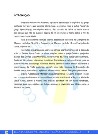ESCATOLOGIA VITORIOSA – DIÁCONO SANDIÊGO 1
INTRODUÇÃO
Segundo o dicionário Priberam, a palavra “escatologia” é originária do grego
éskhatos (εσχατος), que significa último, final, o extremo, mais o sufixo “logia” do
grego logos (λόγος), que significa estudo. Seu conceito se define na teoria acerca
das coisas que hão de suceder depois do fim do mundo e teoria sobre o fim do
mundo e da humanidade.
Para o cristianismo o estudo sobre a escatologia é descrito no Evangelho de
Mateus, capítulos 24 e 25, o Evangelho de Marcos, capítulo 13 e o Evangelho de
Lucas, capítulo 21.
Há muitas interpretações sobre os últimos acontecimentos até a segunda
volta do Senhor Jesus Cristo, de várias religiões, como a Igreja Católica, Igreja dos
Santos dos Últimos Dias (Mórmons), Testemunhas de Jeová, Igreja Católica Ortoxa,
Budismo, Hinduísmo, Islamismo, Judaísmo, Zoroatrismo e outras milhares, mas os
autores do livro Escatologia Vitoriosa, Harold Eberle e Martin Trench trouxeram a
interpretação da “visão preterista parcial”, uma visão vitoriosa do Evangelho do
Senhor Jesus, contrariando a popular “visão futurista” de um Evangelho pessimista.
O Livro “Escatologia Vitoriosa” dos autores Harold R. Eberle e Martin Trench
traz um novo ensinamento sobre os últimos acontecimentos até a Segunda Vinda de
Jesus Cristo, aonde a maioria dos cristãos acreditam em um futuro tenebroso,
descreve para nós cristãos um futuro glorioso e governado por Cristo como a
Profecia de Daniel.
 