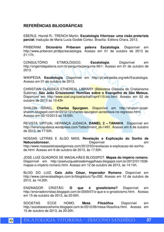 ESCATOLOGIA VITORIOSA – DIÁCONO SANDIÊGO 37
REFERÊNCIAS BILIOGRÁFICAS
EBERLE, Harold R.; TRENCH Martin. Escatologia Vitoriosa: uma visão preterista
parcial; tradução de Maria Lucia Godde Cortez. Brasília: Editora Chara, 2013.
PRIBERAM. Dicionário Priberam palavra Escatologia. Disponível em
http://www.priberam.pt/dlpo/escatologia. Acesso em 01 de outubro de 2013 às
21:17h.
CONSULTÓRIO ETIMOLÓGICO. Escatologia. Disponível em
http://origemdapalavra.com.br/pergunta/pergunta-561/. Acesso em 01 de outubro de
2013.
WIKIPÉDIA. Escatologia. Disponível em http://pt.wikipedia.org/wiki/Escatologia.
Acesso em 01 de outubro de 2013.
CHRISTIAN CLASSICS ETHEREAL LIBRARY (Biblioteca Clássica do Cristianismo
Sublime). São João Crisóstomo: Homilias sobre o Evangelho de São Mateus.
Disponível em http://www.ccel.org/ccel/schaff/npnf110.toc.html. Acesso em 02 de
outubro de 2013 às 13:43h
SHALON ISRAEL. Charles Spurgeon. Disponível em http://shalom-israel-
shalom.blogspot.com.br/2012/12/charles-spurgeon-acreditava-no-regresso.html.
Acesso em 02/10/2013 às 19:05h.
REVISTA VIRTUAL HERANÇA JUDAICA. DANIEL 2 – TANAKH. Disponível em
http://herancajudaica.wordpress.com/?attachment_id=1491. Acesso em 6 de outubro
de 2013, às 17:50h.
NOSSAS LETRAS E ALGO MAIS. Revelação e Explicação do Sonho de
Nabucodonosor. Disponível em
http://www.nossasletrasealgomais.com/2012/03/revelacao-e-explicacao-do-sonho-
de.html. Acesso em 6 de outubro de 2013, às 17:50h.
JOSE LUIZ QUADROS DE MAGALHÃES BLOGSPOT. Mapas do império romano.
Disponível em http://joseluizquadrosdemagalhaes.blogspot.com.br/2012/01/1036-
mapas-o-imperio-romano.html. Acesso em 12 de outubro de 2013, às 14:10h.
BLOG DO LUIZ. Caio Júlio César, Imperador Romano. Disponível em
http://www.camerataallegro.com.br/blogdoluiz/?p=292. Acesso em 12 de outubro de
2013, às 14:30h.
ENSINADOR CRISTÃO. O que é gnosticismo? Disponível em
http://ensinadorcristao.blogspot.com.br/2009/07/o-que-e-o-gnosticismo.html. Acesso
em 15 de outubro de 2013, às 20:00h.
SOCIETAS ECCE HOMO. Mesa Filosófica. Disponível em
http://societaseccehomo.blogspot.com.br/2012/06/mesa-filosofica.html. Acesso em
15 de outubro de 2013, às 20:20h.
 