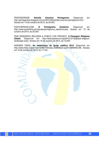 ESCATOLOGIA VITORIOSA – DIÁCONO SANDIÊGO 38
PENTAGORASS. Estrella Cósmica Pentagrama. Disponível em
http://pentagorass.blogspot.com.br/2012/06/estrella-cosmica-pentagrama.html.
Acesso em 15 de outubro de 2013, às 20:25h.
ESOTHERIKHA.COM. O Pentagrama Esotérico. Disponível em
http://www.esoterikha.com/gnose/pentagrama_esoterico.php. Acesso em 15 de
outubro de 2013, às 20:30h.
PEW RESEARCH RELIGION & PUBLIC LIFE PROJECT. A Paisagem Religiosa
Global. Disponível em http://www.pewforum.org/2012/12/18/global-religious-
landscape-exec/. Acesso em 16 de outubro de 2013, às 10:20h.
AGENZIA FIDES. As estatísticas da igreja católica 2012. Disponível em
http://www.fides.org/pt/news/33882?idnews=33882&lan=por#.Ul6W5NIU-Bk. Acesso
em 16 de outubro de 2013, às 11:10h.
 
