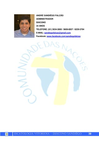 ESCATOLOGIA VITORIOSA – DIÁCONO SANDIÊGO 39
ANDRÉ SANDIÊGO FALCÃO
ADMINISTRADOR
DIÁCONO
34 ANOS
TELEFONE: (61) 3034-3800 / 9609-8927 / 8229-3794
E-MAIL: sandiegofalcao@gmail.com
Facebook: www.facebook.com/sandiegofalcao
 