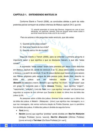 ESCATOLOGIA VITORIOSA – DIÁCONO SANDIÊGO 2
CAPÍTULO 1. ENTENDENDO MATEUS 24
Conforme Eberle e Trench (2006), as conclusões obtidas a partir da visão
preterista parcial começam da análise criteriosa de Mateus capítulo 24:3, que diz:
“E, estando assentado no monte das Oliveiras, chegaram-se a ele os seus
discípulos, em particular, dizendo: Dize-nos quando serão essas coisas e
que sinal haverá da tua vinda e do fim do mundo?”
Para os autores a três perguntas neste versículo, que são estas:
1) Quando serão estas coisas?
2) Que sinal haverá da tua vinda?
3) Quando será o fim do mundo?
Segundo Eberle e Trench (2006), para se entender a primeira pergunta é
importante saber o que significa o que os discípulos falaram, o que são “estas
coisas?”
A expressão “estas coisas” foram fatos previstos por Jesus Cristo descritos
em Mateus, capítulo 23, aonde do versículo 2 ao 12, Jesus alerta sobre os escribas
e fariseus, e a partir do versículo 13 ao 39 Jesus declara que haverá um juízo severo
aos líderes religiosos pelo sangue de toda pessoa justa, desde Abel, descrita no
bíblia dos judeus que em hebraico recebe o nome de
Bereshit (do hebraico , Bereshít, que significa "no início", "no princípio") que
em grego foi traduzida para o nome Génesis, Γένεσις, (que significa "origem",
"nascimento", "criação"), Livro da Torá ( ) que significa “instrução” até Zacarias que
segundos os autores do livro afirmam que Zacarias é citado no último livro da bíblia dos
judeus (p.24).
Ao pesquisar sobre a bíblia dos judeus, diversas fontes revelam que o último livro
da bíblia dos judeus, é Malakhi - (Malaquias) - [ ¯ ], que significa meu mensageiro, ou o
que traz mensagens, não vemos nenhuma citação do Profeta Zacarias, que é o penúltimo
livro da bíblia dos judeus. A bíblia dos judeus é dividida da seguinte forma:
• Torá ( );
• Neviim ( ) que significa “profetas” sendo dividida em Nevi'im Rishonim
(Antigos Profetas) [ ], Nevi'im Aharonim (Últimos Profetas)
[ ] e Trei Asar (Os Doze Profetas) [ ];
 