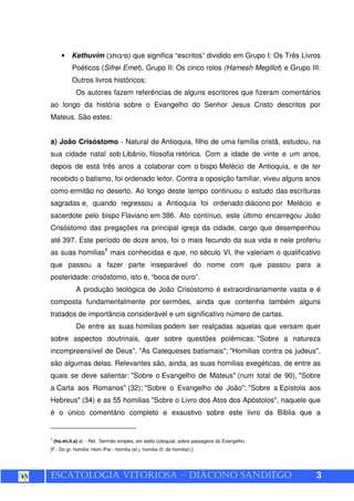ESCATOLOGIA VITORIOSA – DIÁCONO SANDIÊGO 3
• Kethuvim (¯ ) que significa “escritos” dividido em Grupo I: Os Três Livros
Poéticos (Sifrei Emet), Grupo II: Os cinco rolos (Hamesh Megillot) e Grupo III:
Outros livros históricos;
Os autores fazem referências de alguns escritores que fizeram comentários
ao longo da história sobre o Evangelho do Senhor Jesus Cristo descritos por
Mateus. São estes:
a) João Crisóstomo - Natural de Antioquia, filho de uma família cristã, estudou, na
sua cidade natal sob Libânio, filosofia retórica. Com a idade de vinte e um anos,
depois de está três anos a colaborar com o bispo Melécio de Antioquia, e de ter
recebido o batismo, foi ordenado leitor. Contra a oposição familiar, viveu alguns anos
como ermitão no deserto. Ao longo deste tempo continuou o estudo das escrituras
sagradas e, quando regressou a Antioquia foi ordenado diácono por Melécio e
sacerdote pelo bispo Flaviano em 386. Ato contínuo, este último encarregou João
Crisóstomo das pregações na principal igreja da cidade, cargo que desempenhou
até 397. Este período de doze anos, foi o mais fecundo da sua vida e nele proferiu
as suas homilias1
mais conhecidas e que, no século VI, lhe valeriam o qualificativo
que passou a fazer parte inseparável do nome com que passou para a
posteridade: crisóstomo, isto é, “boca de ouro”.
A produção teológica de João Crisóstomo é extraordinariamente vasta e é
composta fundamentalmente por sermões, ainda que contenha também alguns
tratados de importância considerável e um significativo número de cartas.
De entre as suas homilias podem ser realçadas aquelas que versam quer
sobre aspectos doutrinais, quer sobre questões polêmicas: "Sobre a natureza
incompreensível de Deus", "As Catequeses batismais"; "Homilias contra os judeus",
são algumas delas. Relevantes são, ainda, as suas homilias exegéticas, de entre as
quais se deve salientar: "Sobre o Evangelho de Mateus" (num total de 90), "Sobre
a Carta aos Romanos" (32); "Sobre o Evangelho de João"; "Sobre a Epístola aos
Hebreus" (34) e as 55 homilias "Sobre o Livro dos Atos dos Apóstolos", naquele que
é o único comentário completo e exaustivo sobre este livro da Bíblia que a
1
(ho.mi.li.a) sf. - Rel. Sermão simples, em estilo coloquial, sobre passagens do Evangelho.
[F.: Do gr. homilía. Hom./Par.: homilia (sf.), homilia (fl. de homiliar).]
 