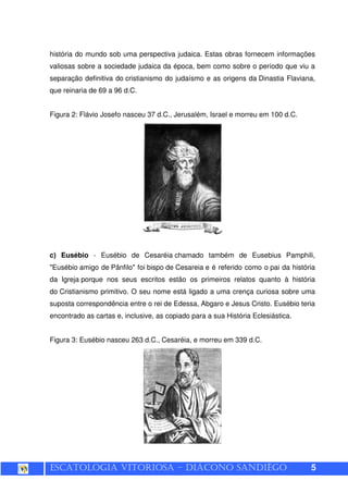 ESCATOLOGIA VITORIOSA – DIÁCONO SANDIÊGO 5
história do mundo sob uma perspectiva judaica. Estas obras fornecem informações
valiosas sobre a sociedade judaica da época, bem como sobre o período que viu a
separação definitiva do cristianismo do judaísmo e as origens da Dinastia Flaviana,
que reinaria de 69 a 96 d.C.
Figura 2: Flávio Josefo nasceu 37 d.C., Jerusalém, Israel e morreu em 100 d.C.
c) Eusébio - Eusébio de Cesaréia chamado também de Eusebius Pamphili,
"Eusébio amigo de Pânfilo" foi bispo de Cesareia e é referido como o pai da história
da Igreja porque nos seus escritos estão os primeiros relatos quanto à história
do Cristianismo primitivo. O seu nome está ligado a uma crença curiosa sobre uma
suposta correspondência entre o rei de Edessa, Abgaro e Jesus Cristo. Eusébio teria
encontrado as cartas e, inclusive, as copiado para a sua História Eclesiástica.
Figura 3: Eusébio nasceu 263 d.C., Cesaréia, e morreu em 339 d.C.
 