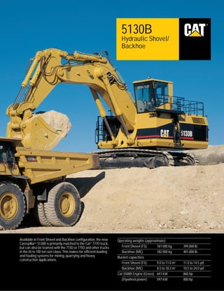 ®

5130B
Hydraulic Shovel/
Backhoe

Available in Front Shovel and Backhoe configuration, the new
Caterpillar® 5130B is primarily matched to the Cat ® 777D truck,
but can also be teamed with the 773D or 775D and other trucks
in the 65 to 100 ton size class. This makes for efficient loading
and hauling systems for mining, quarrying and heavy
construction applications.

Operating weights (approximate)
Front Shovel (FS)
181 000 kg
Backhoe (ME)
182 000 kg
Bucket capacities
Front Shovel (FS)
9.0 to 11.0 m3
Backhoe (ME)
8.5 to 18.3 m3
Cat 3508B Engine (Gross) 641 kW
(Flywheel power)
597 kW

399,000 lb
401,000 lb
11.0 to 14.5 yd3
10.5 to 24.0 yd3
860 hp
800 hp

 