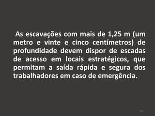 As escavações com mais de 1,25 m (um 
metro e vinte e cinco centímetros) de 
profundidade devem dispor de escadas 
de acesso em locais estratégicos, que 
permitam a saída rápida e segura dos 
trabalhadores em caso de emergência. 
11 
 
