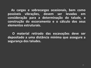 As cargas e sobrecargas ocasionais, bem como 
possíveis vibrações, devem ser levadas em 
consideração para a determinação do talude, a 
construção do escoramento e o cálculo dos seus 
elementos estruturais. 
O material retirado das escavações deve ser 
depositado a uma distância mínima que assegure a 
segurança dos taludes. 
13 
 
