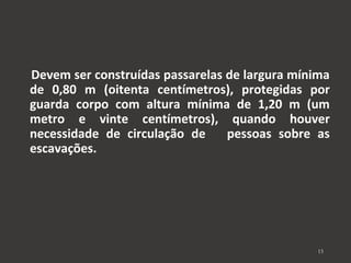 Devem ser construídas passarelas de largura mínima 
de 0,80 m (oitenta centímetros), protegidas por 
guarda corpo com altura mínima de 1,20 m (um 
metro e vinte centímetros), quando houver 
necessidade de circulação de pessoas sobre as 
escavações. 
15 
 