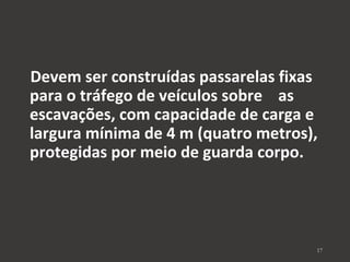 Devem ser construídas passarelas fixas 
para o tráfego de veículos sobre as 
escavações, com capacidade de carga e 
largura mínima de 4 m (quatro metros), 
protegidas por meio de guarda corpo. 
17 
 
