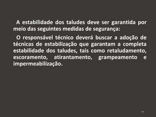 A estabilidade dos taludes deve ser garantida por 
meio das seguintes medidas de segurança: 
O responsável técnico deverá buscar a adoção de 
técnicas de estabilização que garantam a completa 
estabilidade dos taludes, tais como retaludamento, 
escoramento, atirantamento, grampeamento e 
impermeabilização. 
19 
 