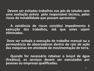 Devem ser evitados trabalhos nos pés de taludes sem 
uma avaliação prévia pelo responsável técnico, pelos 
riscos de instabilidade que possam apresentar. 
A existência de riscos constitui impedimento à 
execução dos trabalhos, até que estes sejam 
eliminados. 
Deve ser evitada a execução de trabalho manual ou a 
permanência de observadores dentro do raio de ação 
das máquinas em atividade de movimentação de terra. 
Quando for necessário rebaixar o lençol de água 
(freático), os serviços devem ser executados por 
pessoas ou empresas qualificadas. 
23 
 