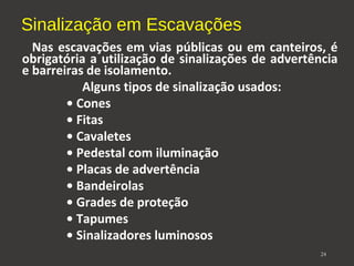 Sinalização em Escavações 
Nas escavações em vias públicas ou em canteiros, é 
obrigatória a utilização de sinalizações de advertência 
e barreiras de isolamento. 
Alguns tipos de sinalização usados: 
• Cones 
• Fitas 
• Cavaletes 
• Pedestal com iluminação 
• Placas de advertência 
• Bandeirolas 
• Grades de proteção 
• Tapumes 
• Sinalizadores luminosos 
24 
 