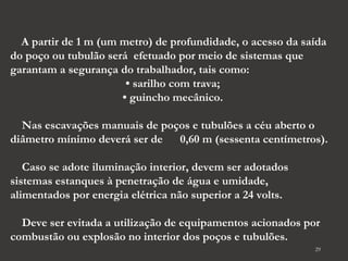 A partir de 1 m (um metro) de profundidade, o acesso da saída 
do poço ou tubulão será efetuado por meio de sistemas que 
garantam a segurança do trabalhador, tais como: 
29 
• sarilho com trava; 
• guincho mecânico. 
Nas escavações manuais de poços e tubulões a céu aberto o 
diâmetro mínimo deverá ser de 0,60 m (sessenta centímetros). 
Caso se adote iluminação interior, devem ser adotados 
sistemas estanques à penetração de água e umidade, 
alimentados por energia elétrica não superior a 24 volts. 
Deve ser evitada a utilização de equipamentos acionados por 
combustão ou explosão no interior dos poços e tubulões. 
 